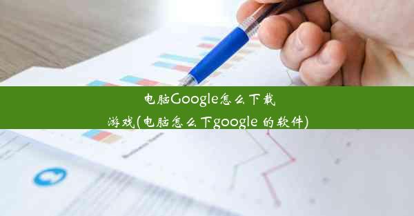 电脑Google怎么下载游戏(电脑怎么下google 的软件)