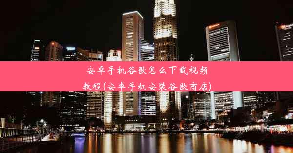 安卓手机谷歌怎么下载视频教程(安卓手机安装谷歌商店)