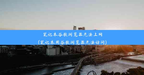 笔记本谷歌浏览器无法上网(笔记本用谷歌浏览器无法访问)