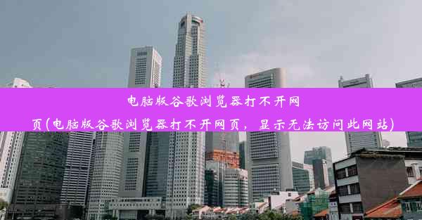 电脑版谷歌浏览器打不开网页(电脑版谷歌浏览器打不开网页，显示无法访问此网站)