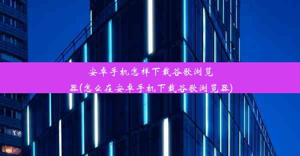 安卓手机怎样下载谷歌浏览器(怎么在安卓手机下载谷歌浏览器)