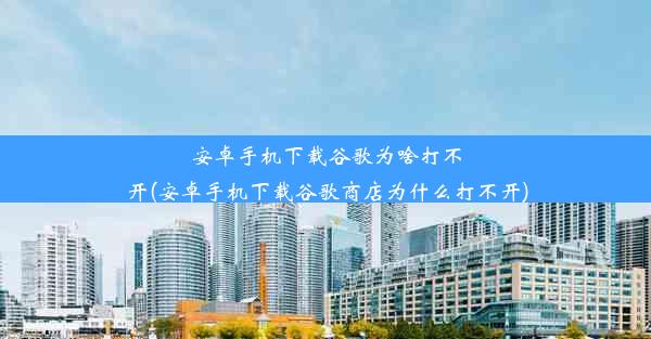 安卓手机下载谷歌为啥打不开(安卓手机下载谷歌商店为什么打不开)