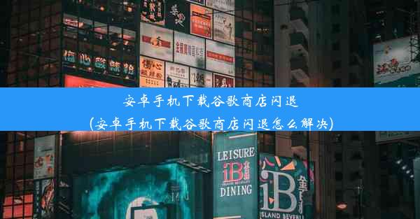 安卓手机下载谷歌商店闪退(安卓手机下载谷歌商店闪退怎么解决)