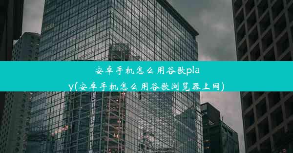 安卓手机怎么用谷歌play(安卓手机怎么用谷歌浏览器上网)