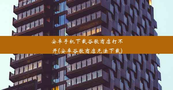 安卓手机下载谷歌商店打不开(安卓谷歌商店无法下载)