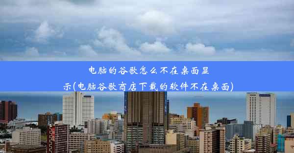 电脑的谷歌怎么不在桌面显示(电脑谷歌商店下载的软件不在桌面)