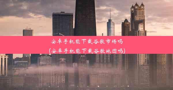 安卓手机能下载谷歌市场吗(安卓手机能下载谷歌地图吗)