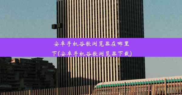 安卓手机谷歌浏览器在哪里下(安卓手机谷歌浏览器下载)