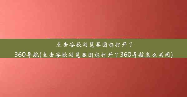 点击谷歌浏览器图标打开了360导航(点击谷歌浏览器图标打开了360导航怎么关闭)