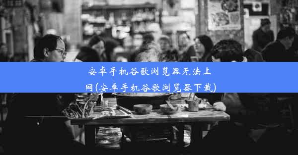 安卓手机谷歌浏览器无法上网(安卓手机谷歌浏览器下载)