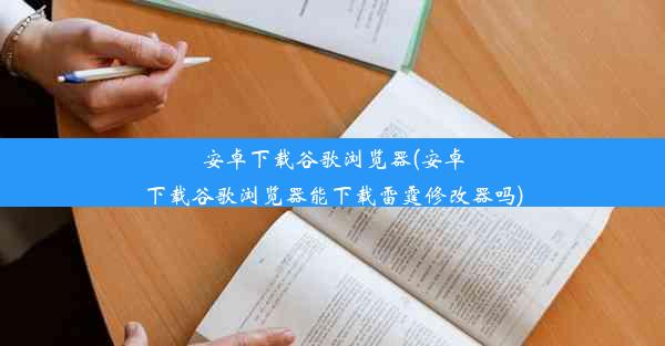 安卓下载谷歌浏览器(安卓下载谷歌浏览器能下载雷霆修改器吗)