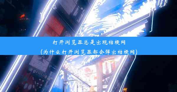 打开浏览器总是出现桔梗网(为什么打开浏览器都会弹出桔梗网)