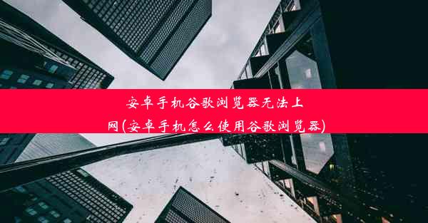 安卓手机谷歌浏览器无法上网(安卓手机怎么使用谷歌浏览器)