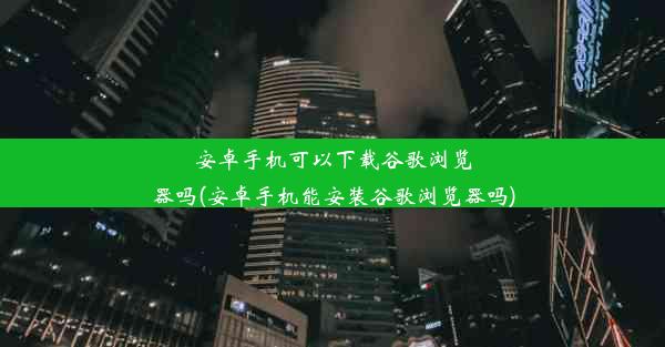 安卓手机可以下载谷歌浏览器吗(安卓手机能安装谷歌浏览器吗)