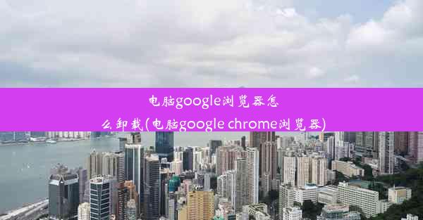 电脑google浏览器怎么卸载(电脑google chrome浏览器)