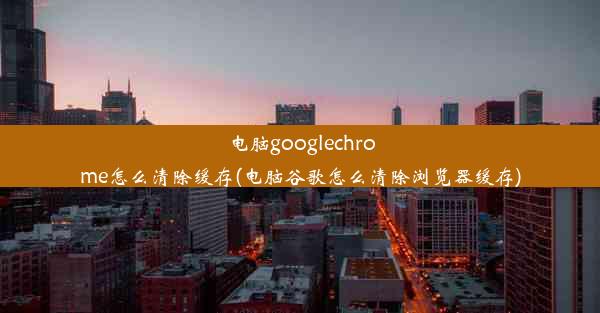 电脑googlechrome怎么清除缓存(电脑谷歌怎么清除浏览器缓存)