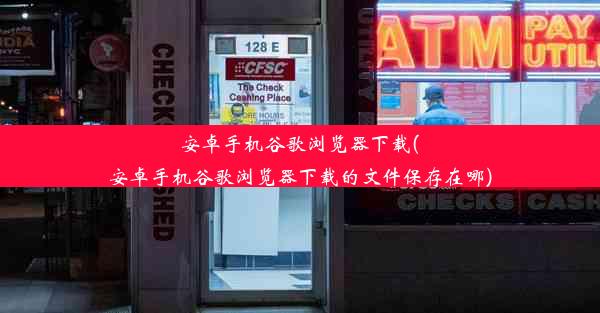 安卓手机谷歌浏览器下载(安卓手机谷歌浏览器下载的文件保存在哪)