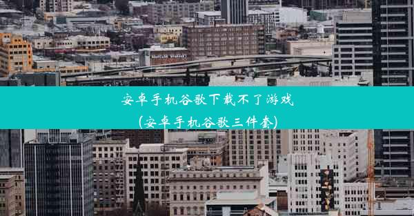 安卓手机谷歌下载不了游戏(安卓手机谷歌三件套)