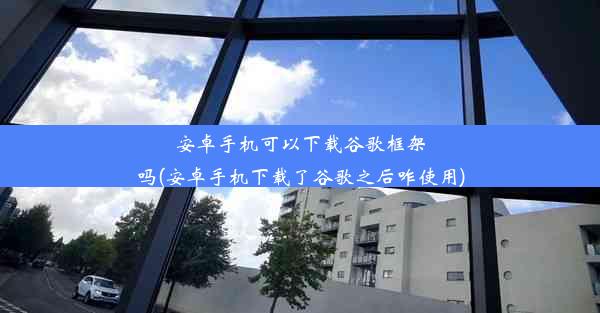 安卓手机可以下载谷歌框架吗(安卓手机下载了谷歌之后咋使用)