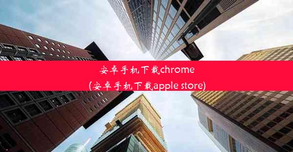 安卓手机下载chrome(安卓手机下载apple store)