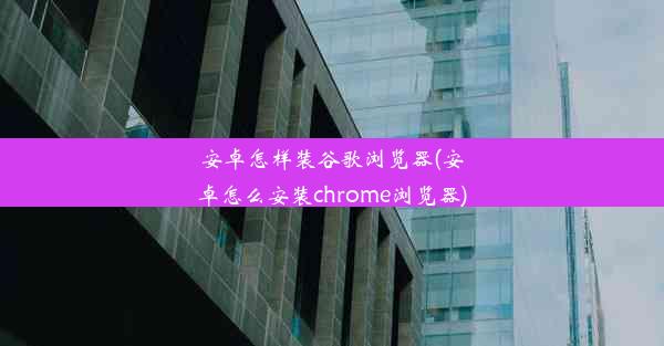 安卓怎样装谷歌浏览器(安卓怎么安装chrome浏览器)