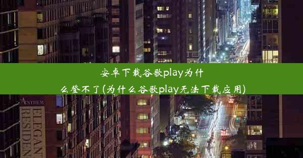 安卓下载谷歌play为什么登不了(为什么谷歌play无法下载应用)