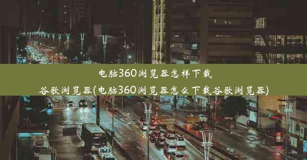 电脑360浏览器怎样下载谷歌浏览器(电脑360浏览器怎么下载谷歌浏览器)