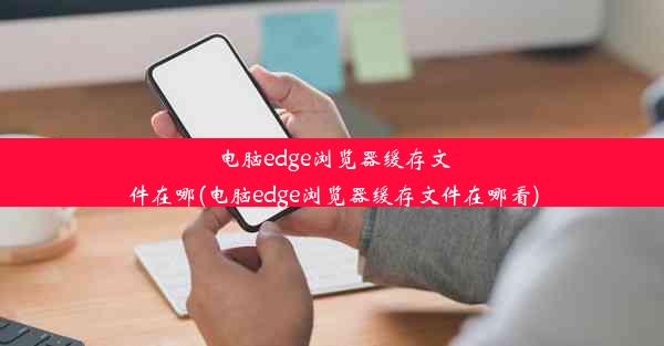 电脑edge浏览器缓存文件在哪(电脑edge浏览器缓存文件在哪看)