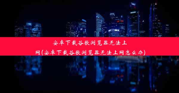 安卓下载谷歌浏览器无法上网(安卓下载谷歌浏览器无法上网怎么办)