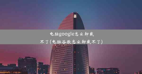 电脑google怎么卸载不了(电脑谷歌怎么卸载不了)