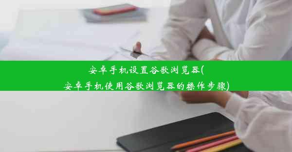 安卓手机设置谷歌浏览器(安卓手机使用谷歌浏览器的操作步骤)