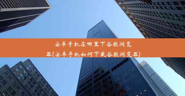 安卓手机在哪里下谷歌浏览器(安卓手机如何下载谷歌浏览器)