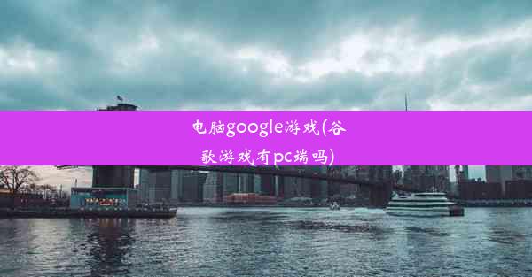 电脑google游戏(谷歌游戏有pc端吗)