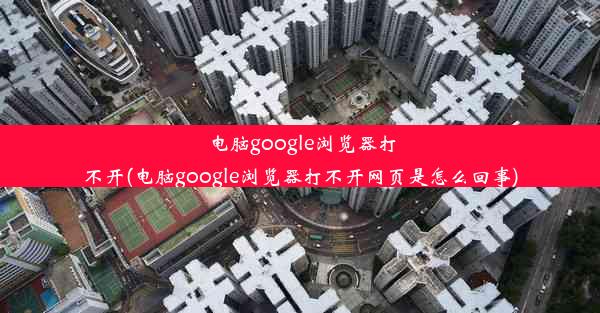 电脑google浏览器打不开(电脑google浏览器打不开网页是怎么回事)