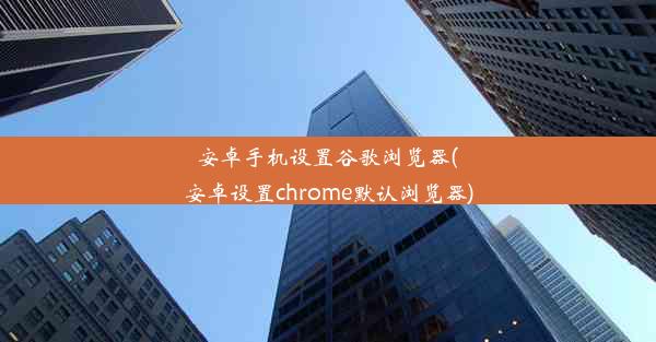 安卓手机设置谷歌浏览器(安卓设置chrome默认浏览器)