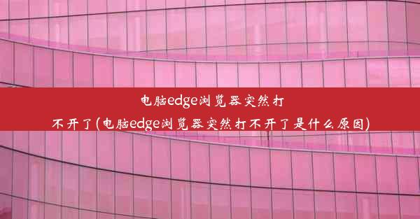 电脑edge浏览器突然打不开了(电脑edge浏览器突然打不开了是什么原因)