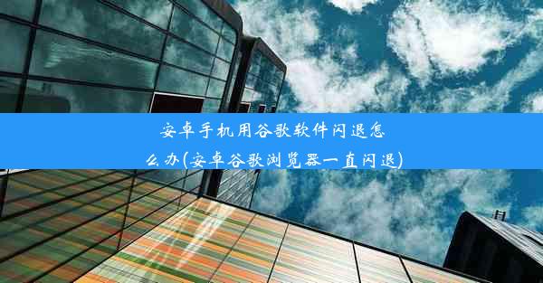 安卓手机用谷歌软件闪退怎么办(安卓谷歌浏览器一直闪退)