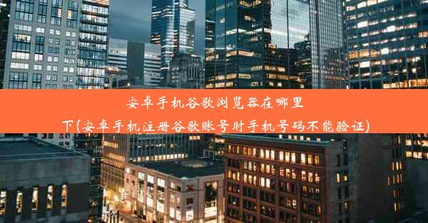 安卓手机谷歌浏览器在哪里下(安卓手机注册谷歌账号时手机号码不能验证)