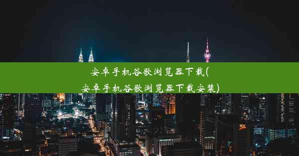 安卓手机谷歌浏览器下载(安卓手机谷歌浏览器下载安装)