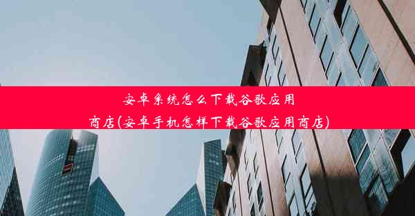 安卓系统怎么下载谷歌应用商店(安卓手机怎样下载谷歌应用商店)