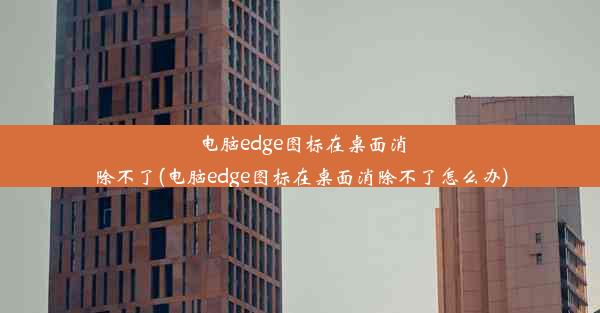 电脑edge图标在桌面消除不了(电脑edge图标在桌面消除不了怎么办)