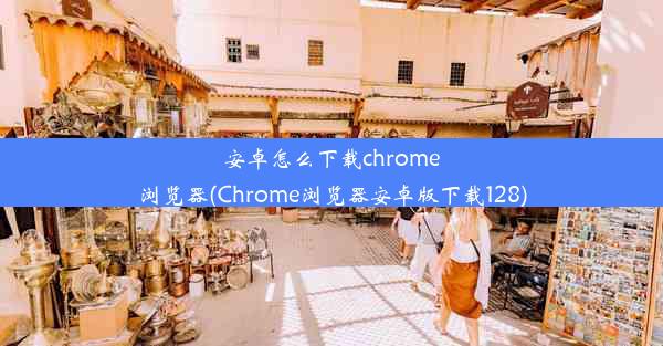 安卓怎么下载chrome浏览器(Chrome浏览器安卓版下载128)