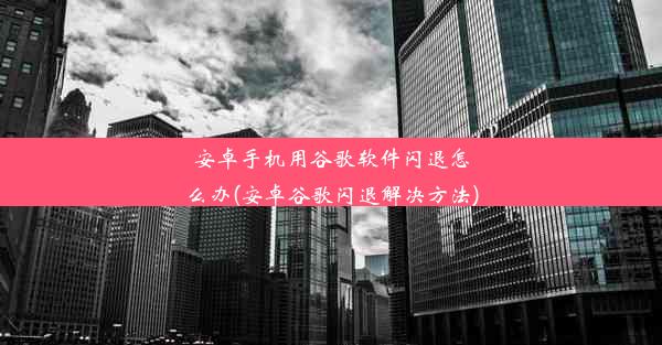 安卓手机用谷歌软件闪退怎么办(安卓谷歌闪退解决方法)