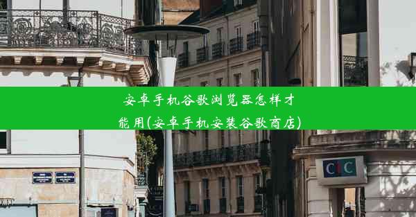 安卓手机谷歌浏览器怎样才能用(安卓手机安装谷歌商店)