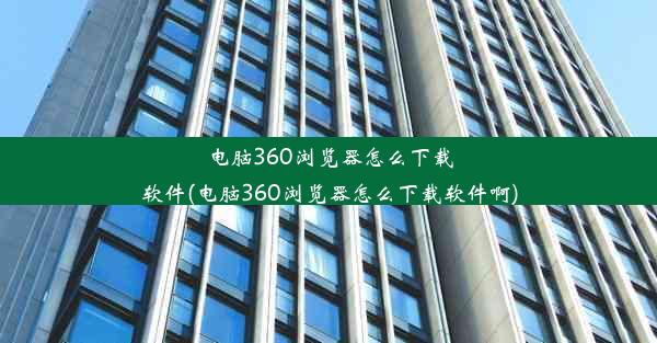 电脑360浏览器怎么下载软件(电脑360浏览器怎么下载软件啊)