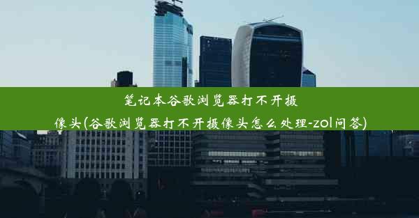 笔记本谷歌浏览器打不开摄像头(谷歌浏览器打不开摄像头怎么处理-zol问答)