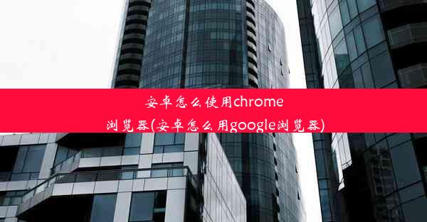 安卓怎么使用chrome浏览器(安卓怎么用google浏览器)