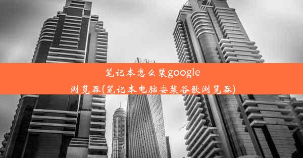 笔记本怎么装google浏览器(笔记本电脑安装谷歌浏览器)