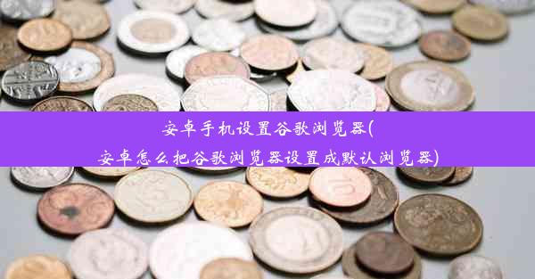 安卓手机设置谷歌浏览器(安卓怎么把谷歌浏览器设置成默认浏览器)