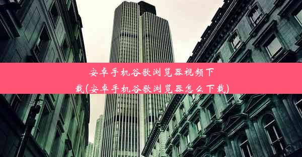 安卓手机谷歌浏览器视频下载(安卓手机谷歌浏览器怎么下载)